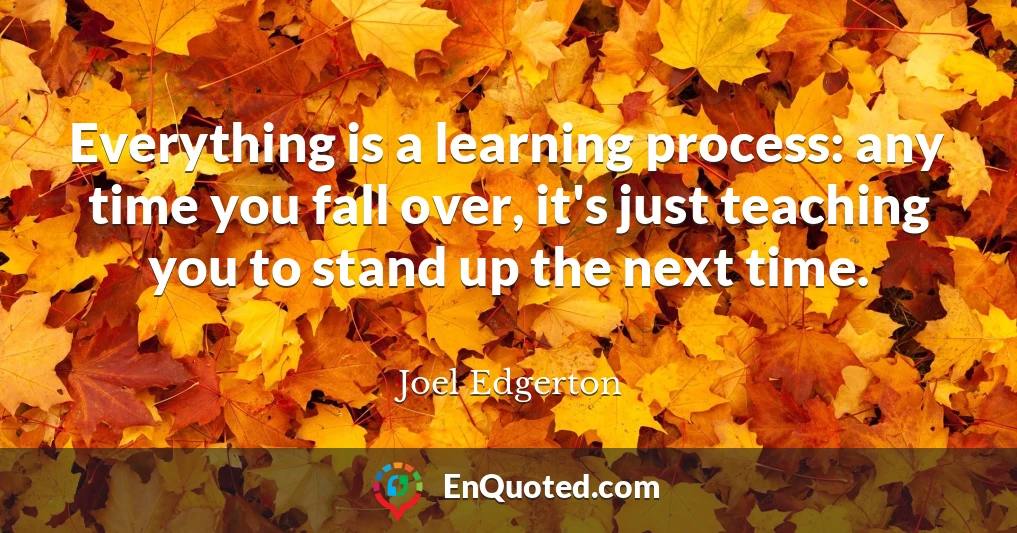Everything is a learning process: any time you fall over, it's just teaching you to stand up the next time.