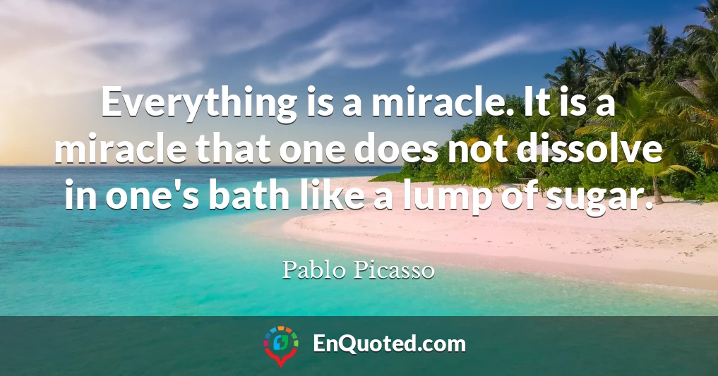 Everything is a miracle. It is a miracle that one does not dissolve in one's bath like a lump of sugar.