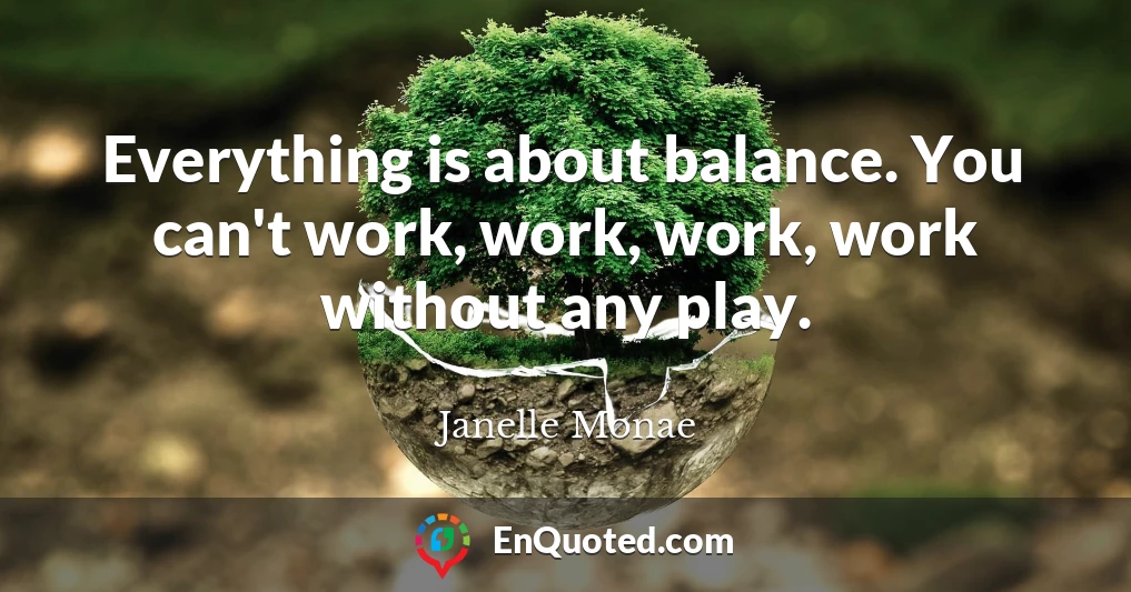 Everything is about balance. You can't work, work, work, work without any play.