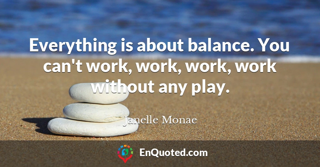 Everything is about balance. You can't work, work, work, work without any play.