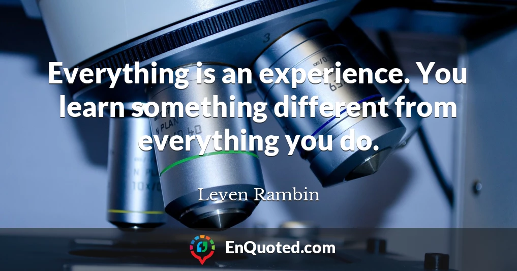 Everything is an experience. You learn something different from everything you do.