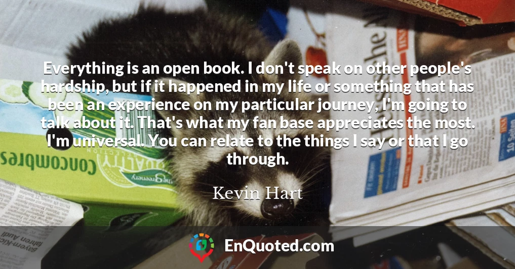 Everything is an open book. I don't speak on other people's hardship, but if it happened in my life or something that has been an experience on my particular journey, I'm going to talk about it. That's what my fan base appreciates the most. I'm universal. You can relate to the things I say or that I go through.