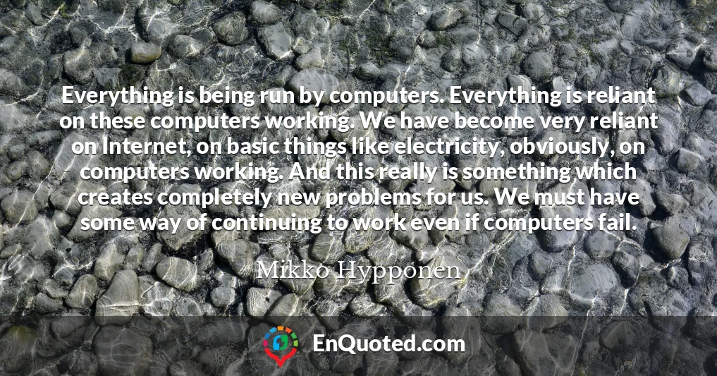 Everything is being run by computers. Everything is reliant on these computers working. We have become very reliant on Internet, on basic things like electricity, obviously, on computers working. And this really is something which creates completely new problems for us. We must have some way of continuing to work even if computers fail.
