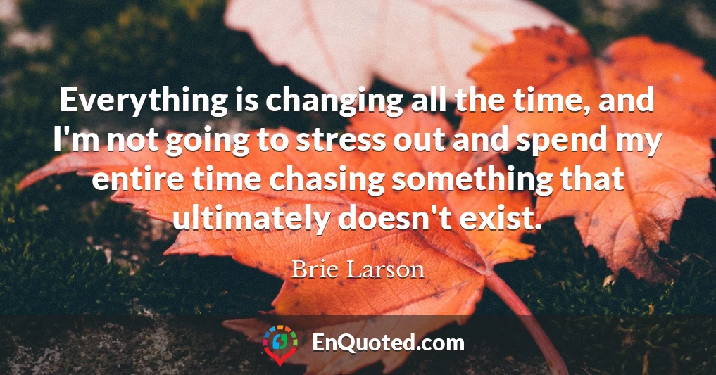 Everything is changing all the time, and I'm not going to stress out and spend my entire time chasing something that ultimately doesn't exist.