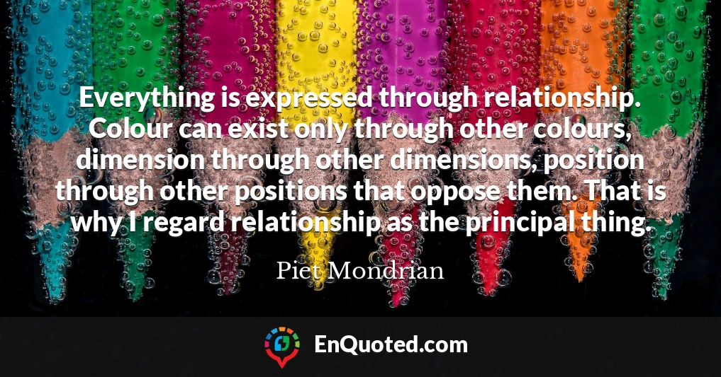 Everything is expressed through relationship. Colour can exist only through other colours, dimension through other dimensions, position through other positions that oppose them. That is why I regard relationship as the principal thing.