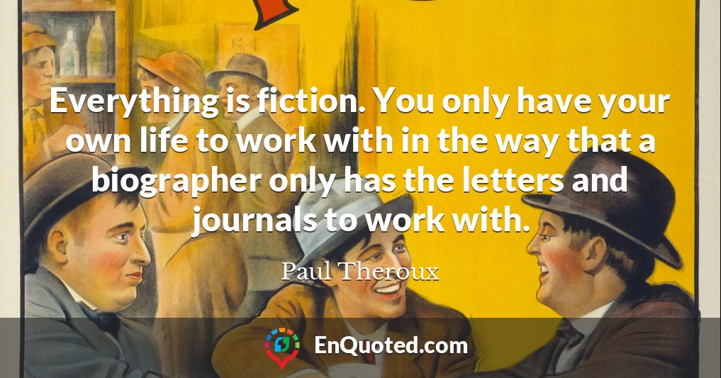 Everything is fiction. You only have your own life to work with in the way that a biographer only has the letters and journals to work with.
