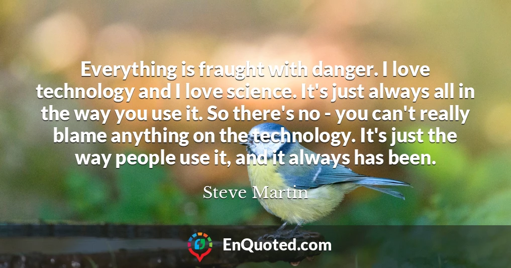 Everything is fraught with danger. I love technology and I love science. It's just always all in the way you use it. So there's no - you can't really blame anything on the technology. It's just the way people use it, and it always has been.