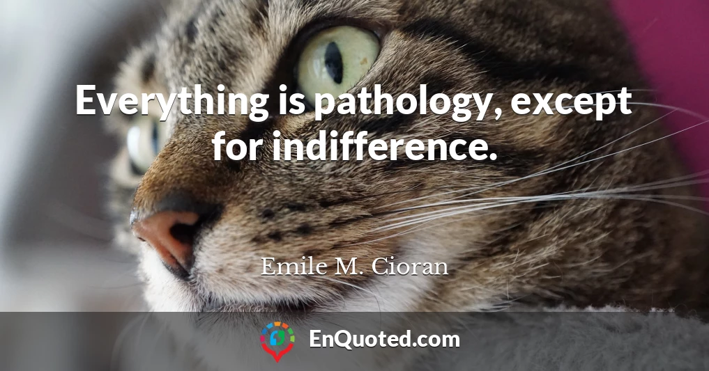 Everything is pathology, except for indifference.