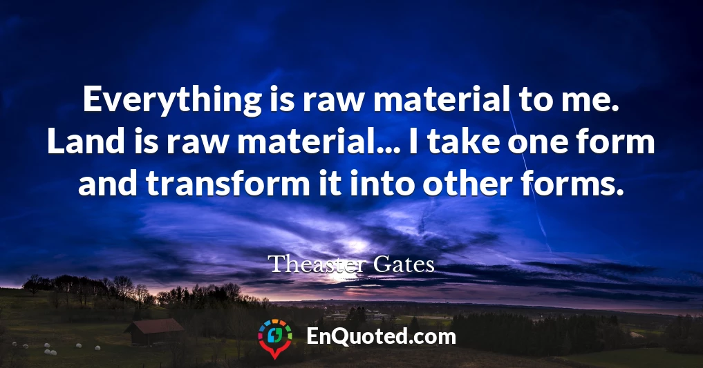 Everything is raw material to me. Land is raw material... I take one form and transform it into other forms.