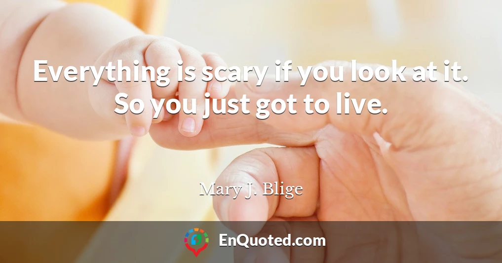 Everything is scary if you look at it. So you just got to live.