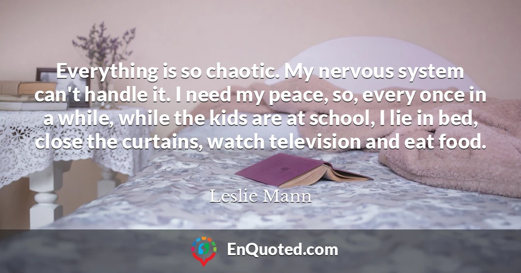 Everything is so chaotic. My nervous system can't handle it. I need my peace, so, every once in a while, while the kids are at school, I lie in bed, close the curtains, watch television and eat food.