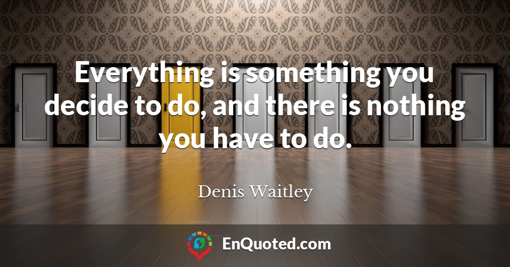 Everything is something you decide to do, and there is nothing you have to do.