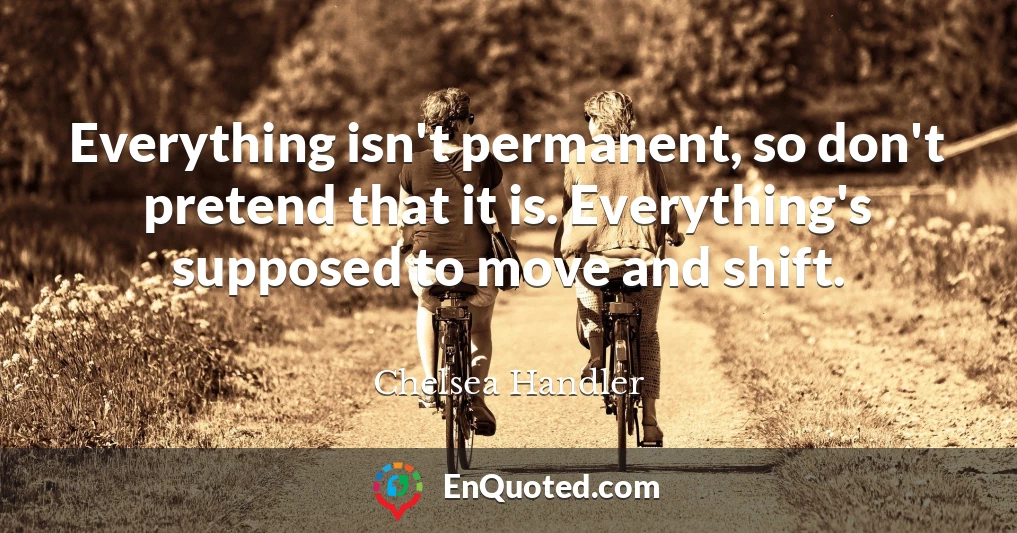 Everything isn't permanent, so don't pretend that it is. Everything's supposed to move and shift.