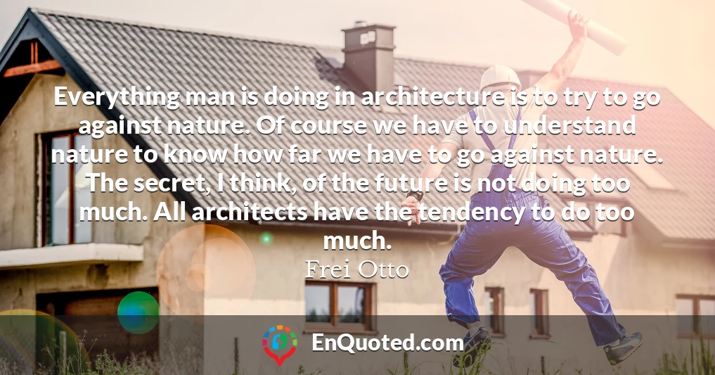 Everything man is doing in architecture is to try to go against nature. Of course we have to understand nature to know how far we have to go against nature. The secret, I think, of the future is not doing too much. All architects have the tendency to do too much.