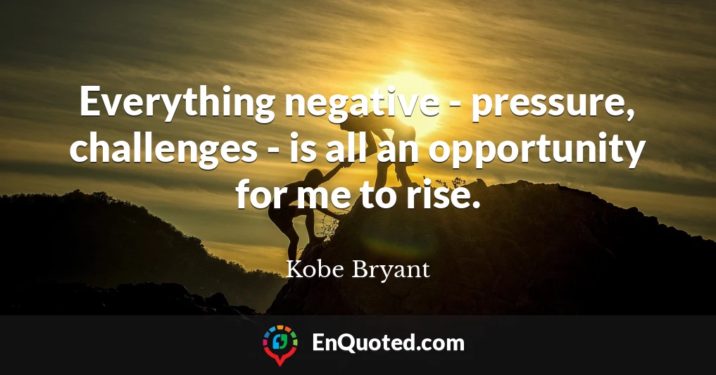 Everything negative - pressure, challenges - is all an opportunity for me to rise.