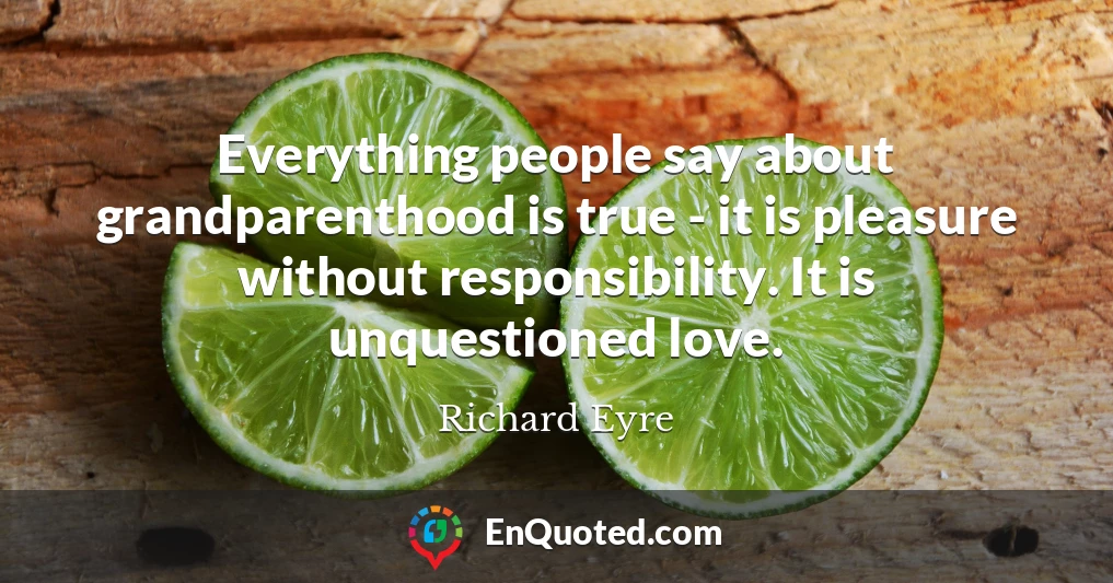 Everything people say about grandparenthood is true - it is pleasure without responsibility. It is unquestioned love.