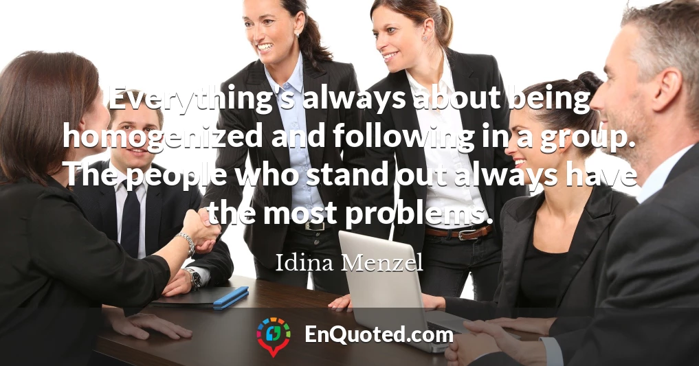 Everything's always about being homogenized and following in a group. The people who stand out always have the most problems.