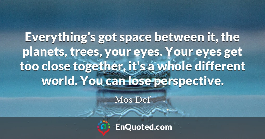 Everything's got space between it, the planets, trees, your eyes. Your eyes get too close together, it's a whole different world. You can lose perspective.