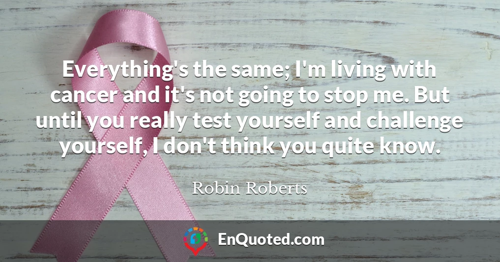 Everything's the same; I'm living with cancer and it's not going to stop me. But until you really test yourself and challenge yourself, I don't think you quite know.