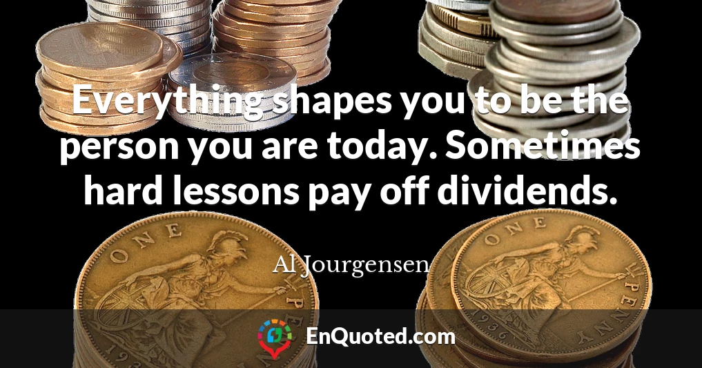 Everything shapes you to be the person you are today. Sometimes hard lessons pay off dividends.