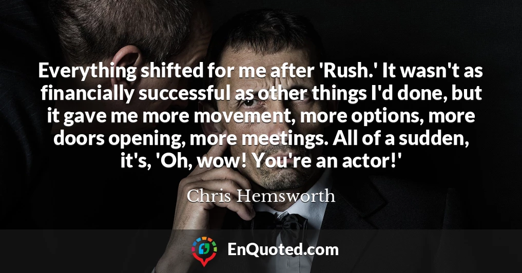 Everything shifted for me after 'Rush.' It wasn't as financially successful as other things I'd done, but it gave me more movement, more options, more doors opening, more meetings. All of a sudden, it's, 'Oh, wow! You're an actor!'