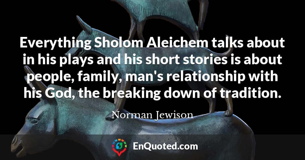 Everything Sholom Aleichem talks about in his plays and his short stories is about people, family, man's relationship with his God, the breaking down of tradition.