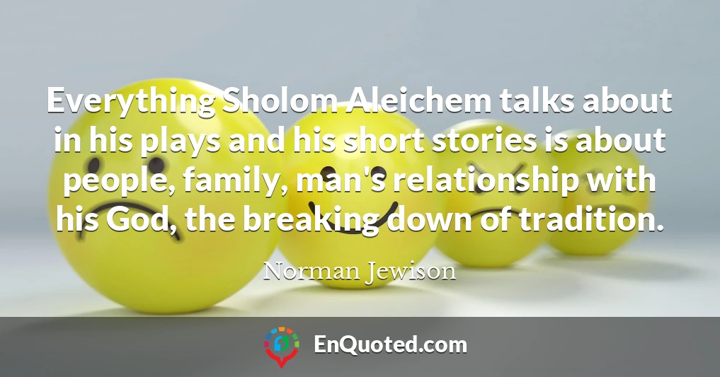 Everything Sholom Aleichem talks about in his plays and his short stories is about people, family, man's relationship with his God, the breaking down of tradition.