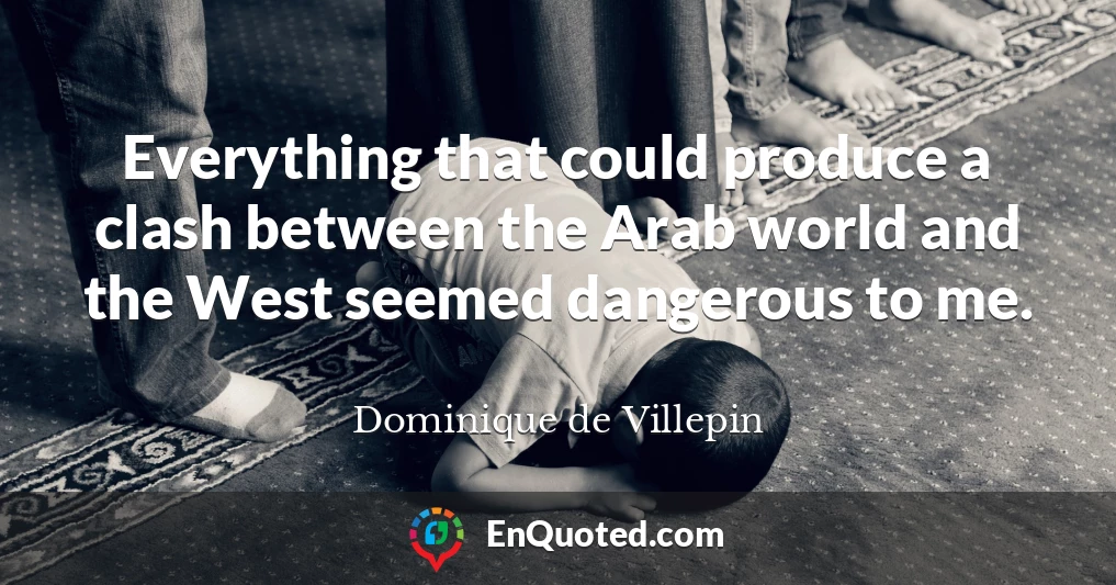 Everything that could produce a clash between the Arab world and the West seemed dangerous to me.