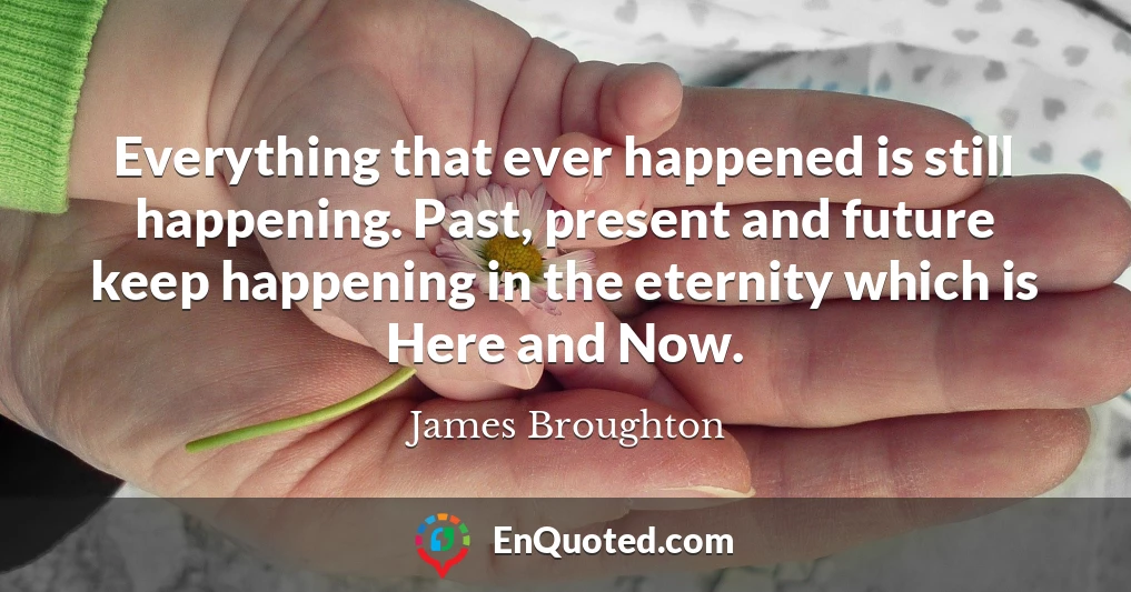 Everything that ever happened is still happening. Past, present and future keep happening in the eternity which is Here and Now.