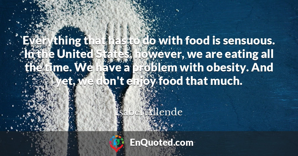 Everything that has to do with food is sensuous. In the United States, however, we are eating all the time. We have a problem with obesity. And yet, we don't enjoy food that much.