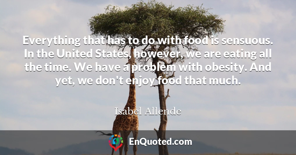 Everything that has to do with food is sensuous. In the United States, however, we are eating all the time. We have a problem with obesity. And yet, we don't enjoy food that much.