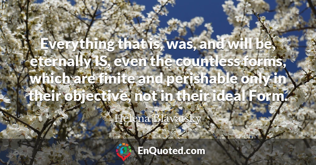 Everything that is, was, and will be, eternally IS, even the countless forms, which are finite and perishable only in their objective, not in their ideal Form.
