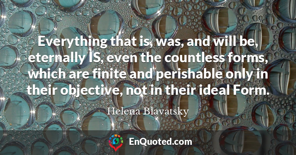 Everything that is, was, and will be, eternally IS, even the countless forms, which are finite and perishable only in their objective, not in their ideal Form.