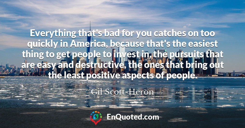 Everything that's bad for you catches on too quickly in America, because that's the easiest thing to get people to invest in, the pursuits that are easy and destructive, the ones that bring out the least positive aspects of people.