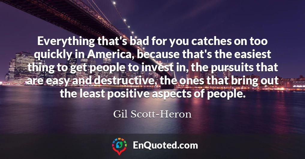 Everything that's bad for you catches on too quickly in America, because that's the easiest thing to get people to invest in, the pursuits that are easy and destructive, the ones that bring out the least positive aspects of people.