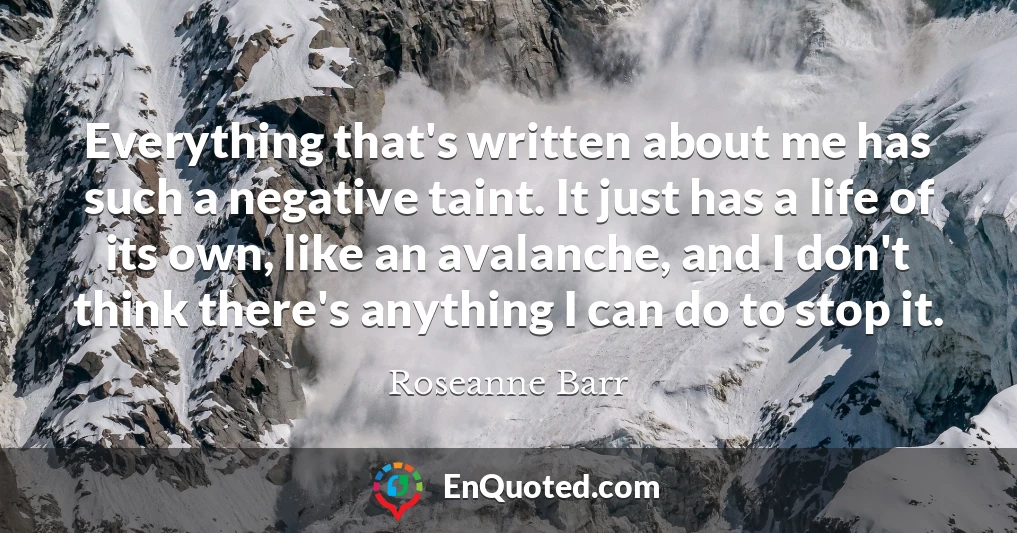 Everything that's written about me has such a negative taint. It just has a life of its own, like an avalanche, and I don't think there's anything I can do to stop it.