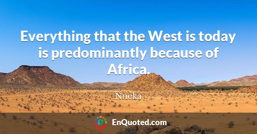 Everything that the West is today is predominantly because of Africa.