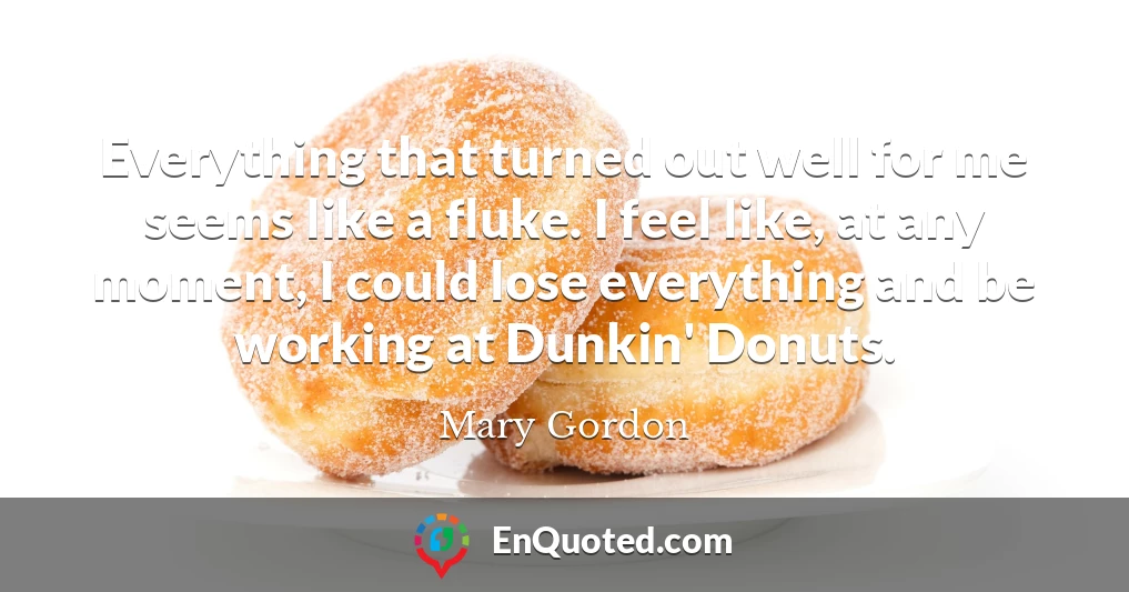 Everything that turned out well for me seems like a fluke. I feel like, at any moment, I could lose everything and be working at Dunkin' Donuts.