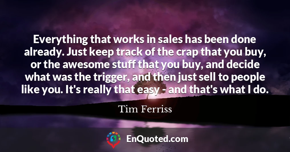 Everything that works in sales has been done already. Just keep track of the crap that you buy, or the awesome stuff that you buy, and decide what was the trigger, and then just sell to people like you. It's really that easy - and that's what I do.