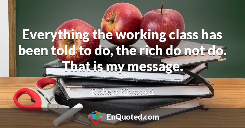 Everything the working class has been told to do, the rich do not do. That is my message.