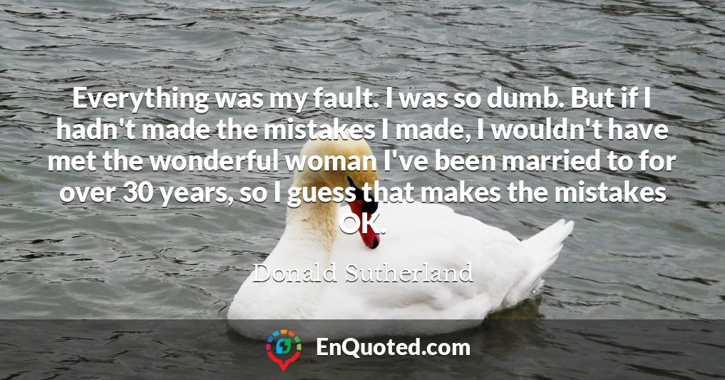 Everything was my fault. I was so dumb. But if I hadn't made the mistakes I made, I wouldn't have met the wonderful woman I've been married to for over 30 years, so I guess that makes the mistakes OK.