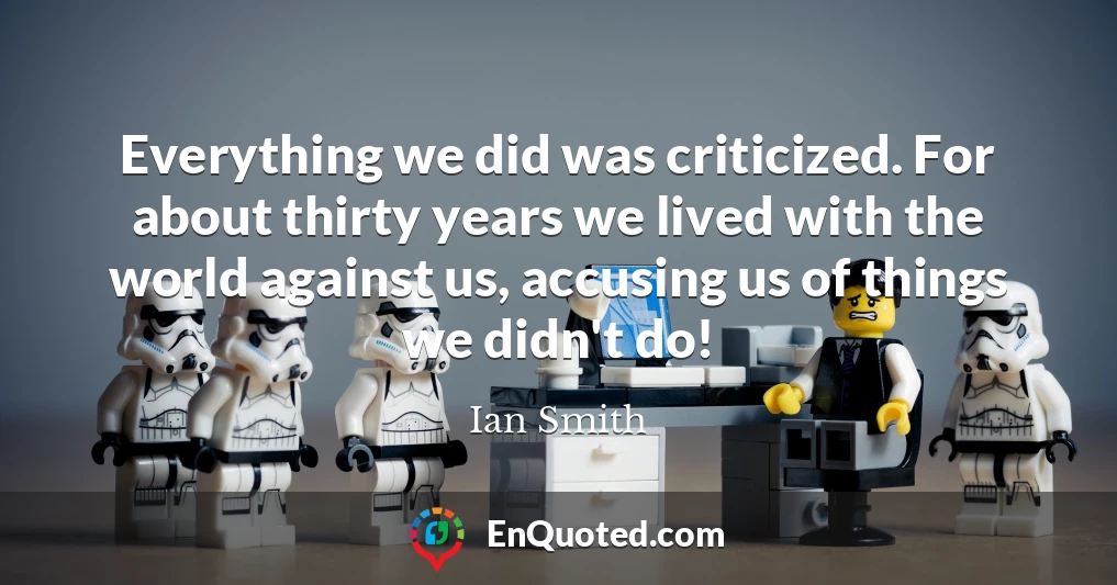 Everything we did was criticized. For about thirty years we lived with the world against us, accusing us of things we didn't do!