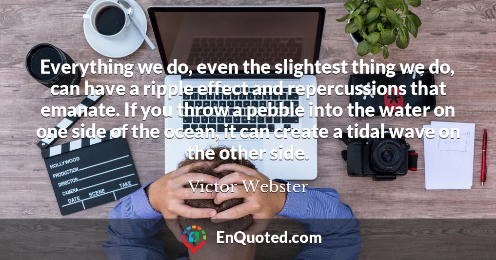 Everything we do, even the slightest thing we do, can have a ripple effect and repercussions that emanate. If you throw a pebble into the water on one side of the ocean, it can create a tidal wave on the other side.