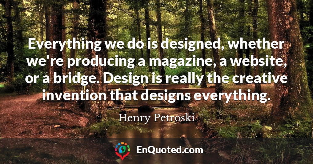 Everything we do is designed, whether we're producing a magazine, a website, or a bridge. Design is really the creative invention that designs everything.