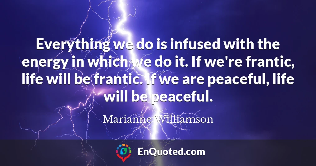 Everything we do is infused with the energy in which we do it. If we're frantic, life will be frantic. If we are peaceful, life will be peaceful.