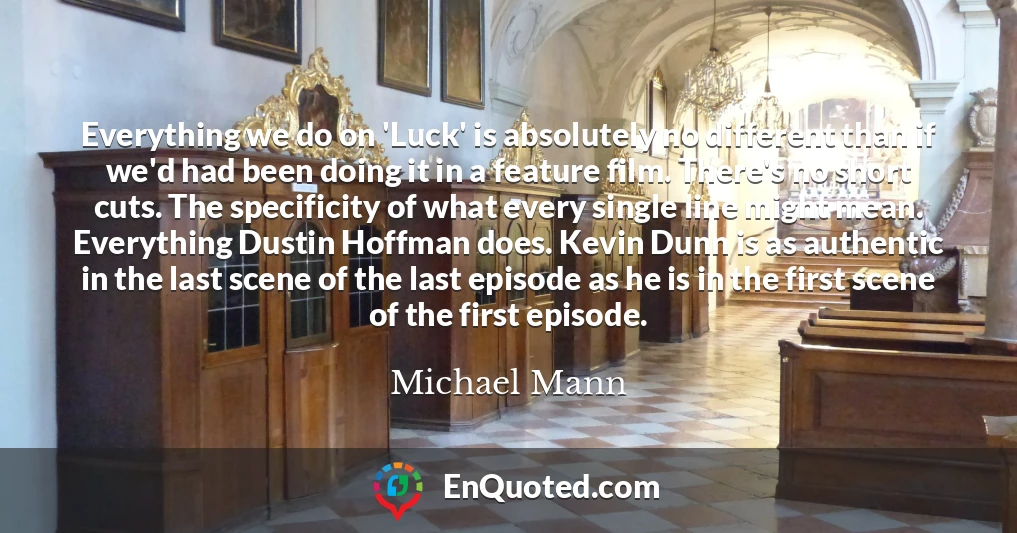 Everything we do on 'Luck' is absolutely no different than if we'd had been doing it in a feature film. There's no short cuts. The specificity of what every single line might mean. Everything Dustin Hoffman does. Kevin Dunn is as authentic in the last scene of the last episode as he is in the first scene of the first episode.