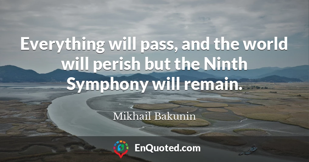 Everything will pass, and the world will perish but the Ninth Symphony will remain.