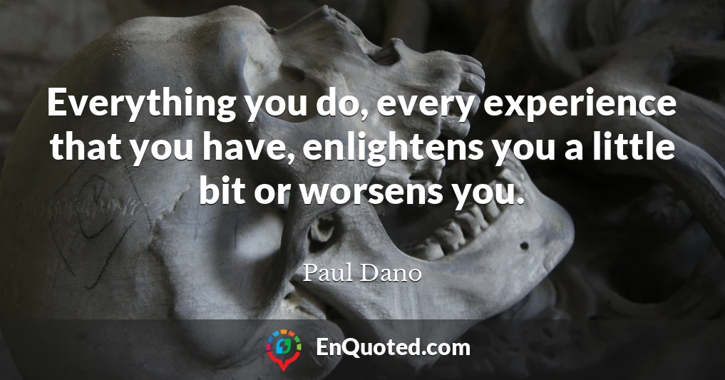 Everything you do, every experience that you have, enlightens you a little bit or worsens you.