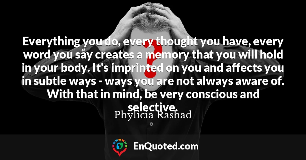 Everything you do, every thought you have, every word you say creates a memory that you will hold in your body. It's imprinted on you and affects you in subtle ways - ways you are not always aware of. With that in mind, be very conscious and selective.