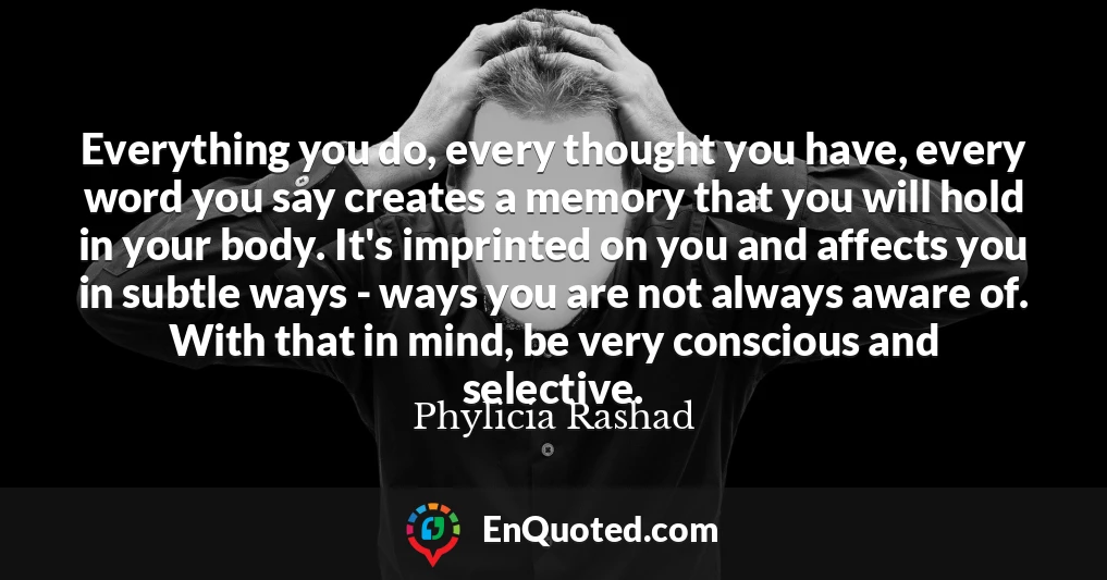 Everything you do, every thought you have, every word you say creates a memory that you will hold in your body. It's imprinted on you and affects you in subtle ways - ways you are not always aware of. With that in mind, be very conscious and selective.